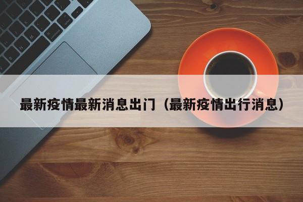 最新疫情最新消息出门（最新疫情出行消息）