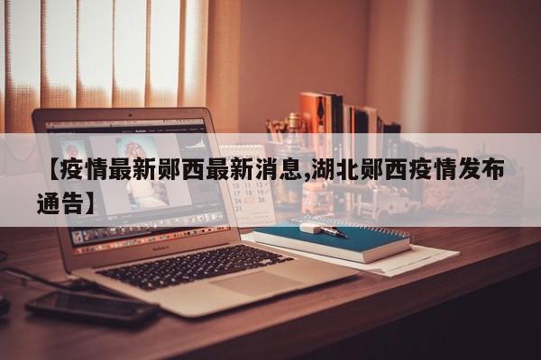 【疫情最新郧西最新消息,湖北郧西疫情发布通告】