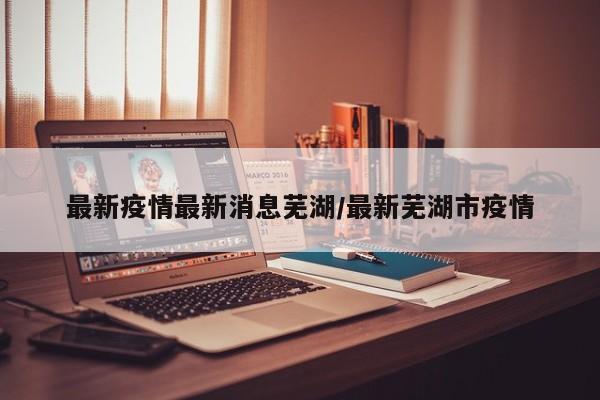 最新疫情最新消息芜湖/最新芜湖市疫情