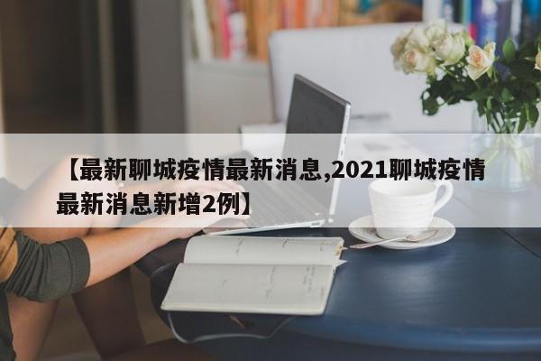 【最新聊城疫情最新消息,2021聊城疫情最新消息新增2例】