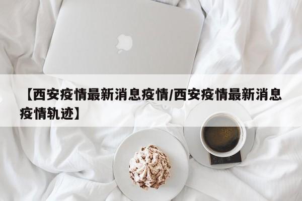 【西安疫情最新消息疫情/西安疫情最新消息疫情轨迹】