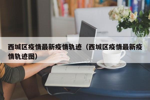 西城区疫情最新疫情轨迹（西城区疫情最新疫情轨迹图）