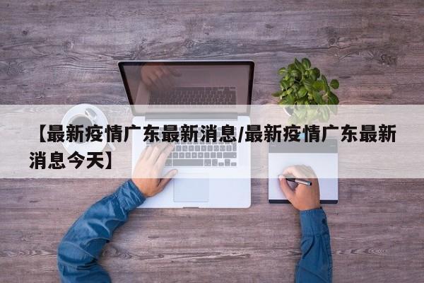 【最新疫情广东最新消息/最新疫情广东最新消息今天】