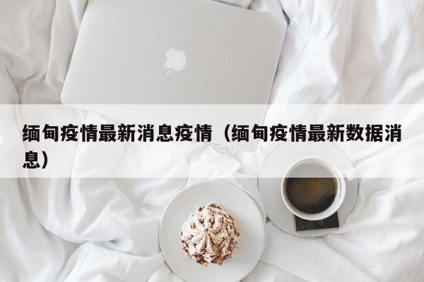 缅甸疫情最新消息疫情（缅甸疫情最新数据消息）