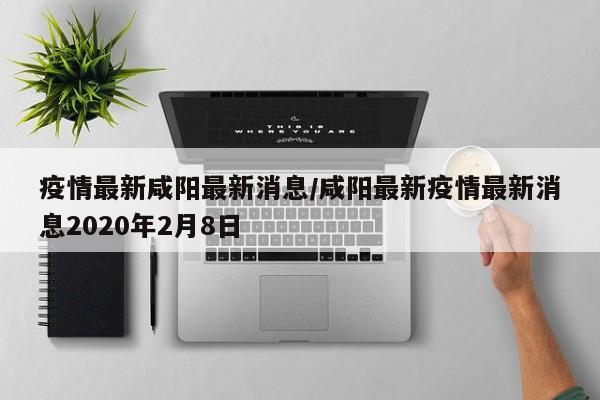 疫情最新咸阳最新消息/咸阳最新疫情最新消息2020年2月8日