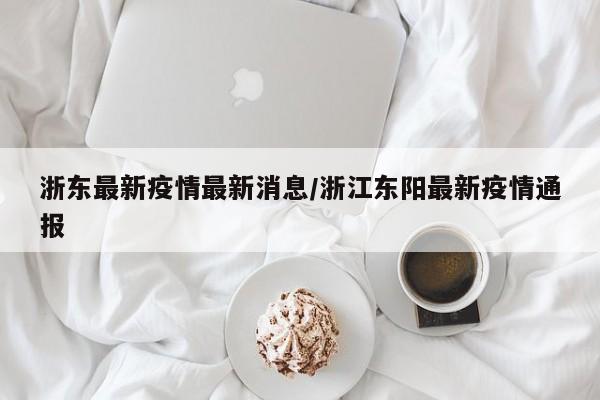 浙东最新疫情最新消息/浙江东阳最新疫情通报