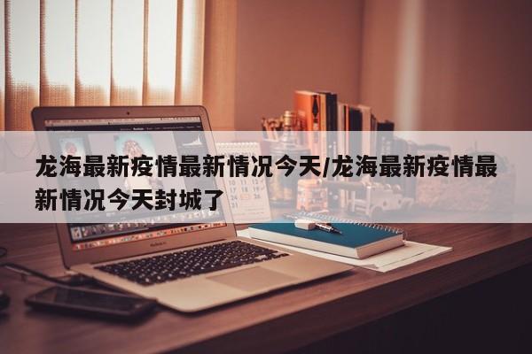 龙海最新疫情最新情况今天/龙海最新疫情最新情况今天封城了