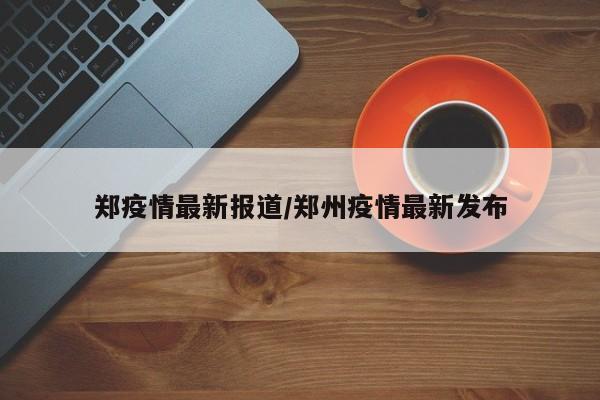 郑疫情最新报道/郑州疫情最新发布