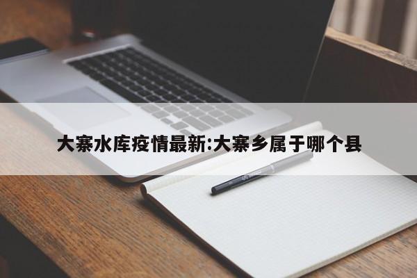 大寨水库疫情最新:大寨乡属于哪个县