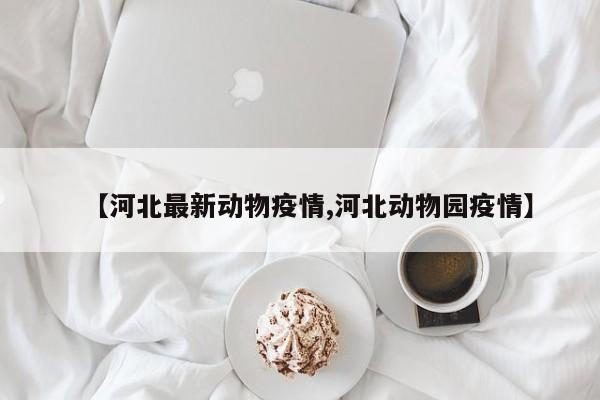 【河北最新动物疫情,河北动物园疫情】