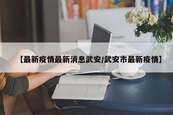 【最新疫情最新消息武安/武安市最新疫情】