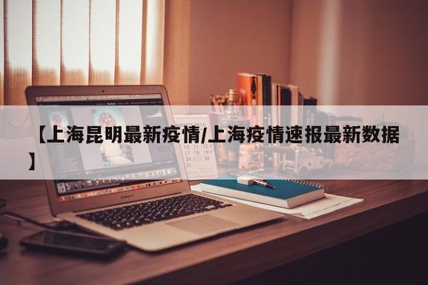 【上海昆明最新疫情/上海疫情速报最新数据】