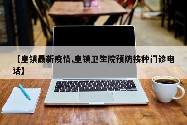 【皇镇最新疫情,皇镇卫生院预防接种门诊电话】