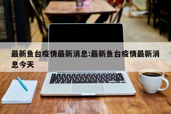 最新鱼台疫情最新消息:最新鱼台疫情最新消息今天
