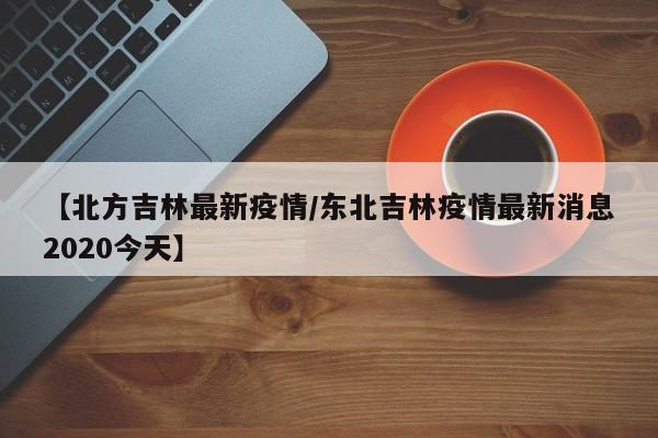 【北方吉林最新疫情/东北吉林疫情最新消息2020今天】
