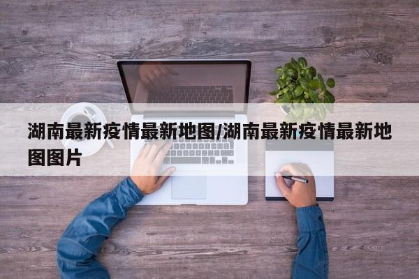 湖南最新疫情最新地图/湖南最新疫情最新地图图片