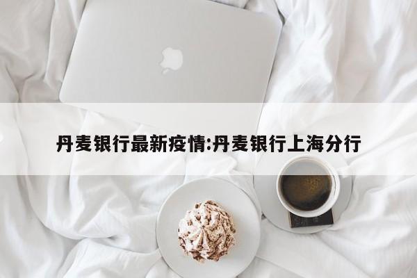 丹麦银行最新疫情:丹麦银行上海分行
