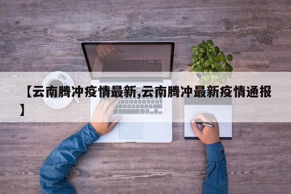 【云南腾冲疫情最新,云南腾冲最新疫情通报】