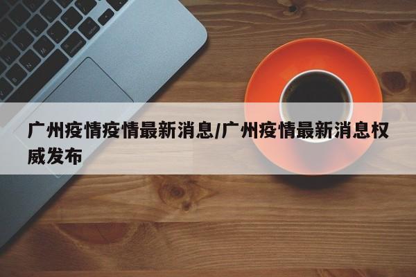 广州疫情疫情最新消息/广州疫情最新消息权威发布