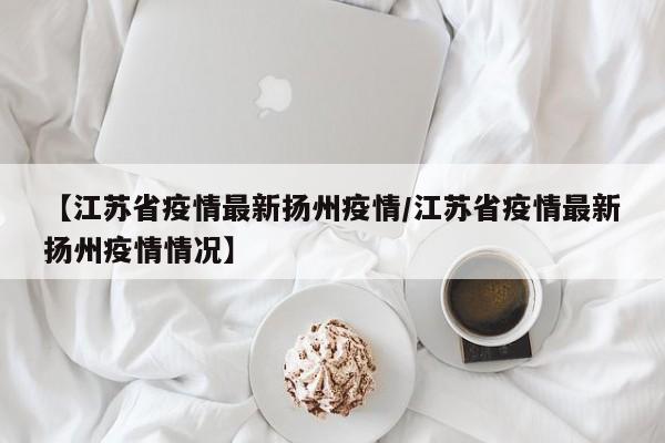 【江苏省疫情最新扬州疫情/江苏省疫情最新扬州疫情情况】