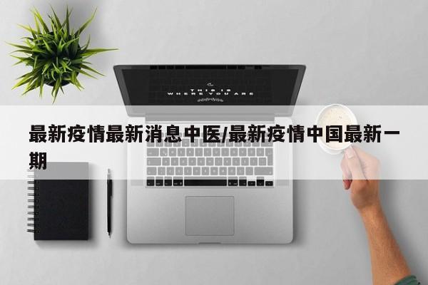 最新疫情最新消息中医/最新疫情中国最新一期