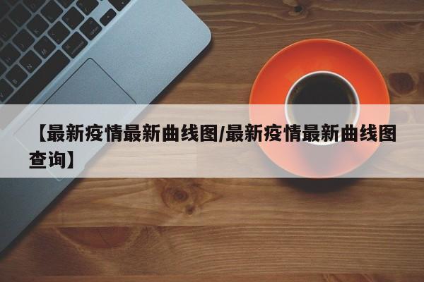 【最新疫情最新曲线图/最新疫情最新曲线图查询】
