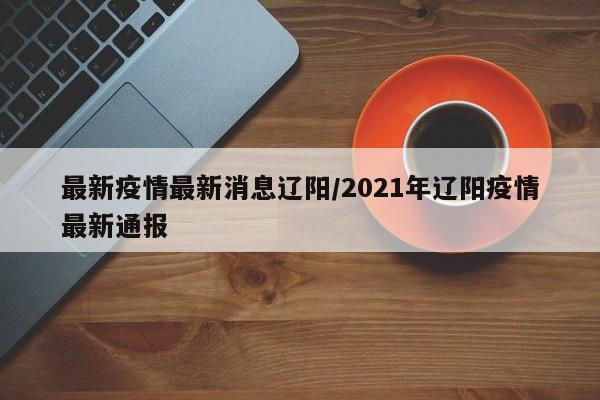 最新疫情最新消息辽阳/2021年辽阳疫情最新通报