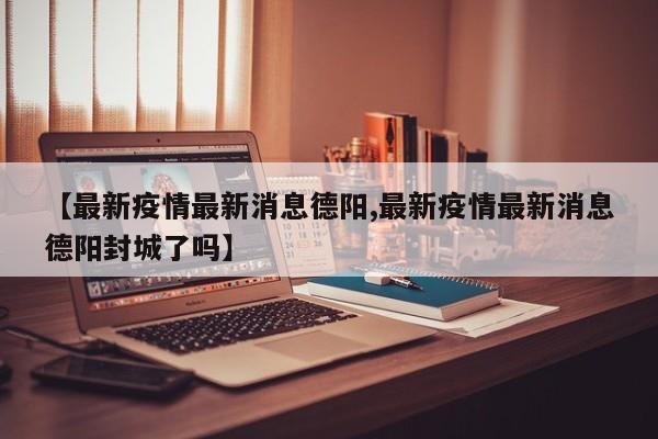 【最新疫情最新消息德阳,最新疫情最新消息德阳封城了吗】