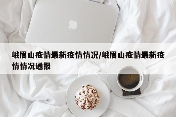 峨眉山疫情最新疫情情况/峨眉山疫情最新疫情情况通报