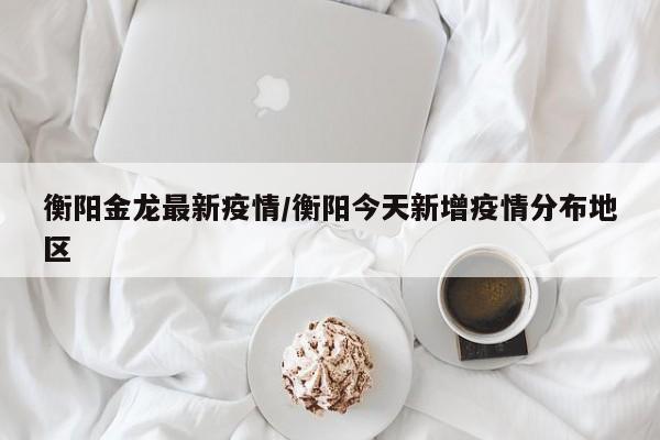 衡阳金龙最新疫情/衡阳今天新增疫情分布地区