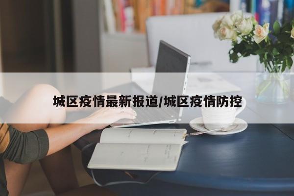 城区疫情最新报道/城区疫情防控