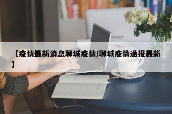 【疫情最新消息聊城疫情/聊城疫情通报最新】