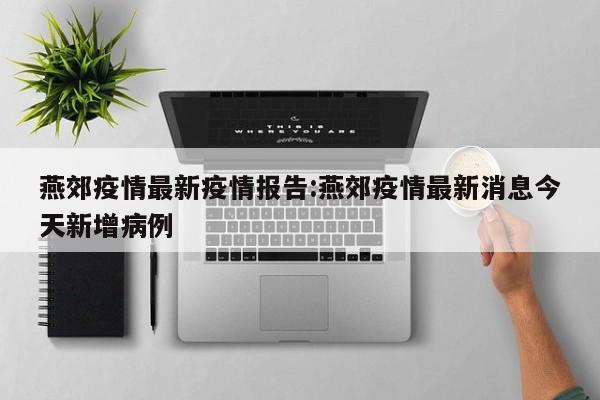 燕郊疫情最新疫情报告:燕郊疫情最新消息今天新增病例