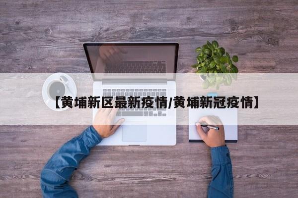 【黄埔新区最新疫情/黄埔新冠疫情】