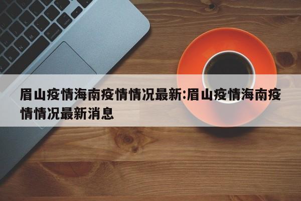 眉山疫情海南疫情情况最新:眉山疫情海南疫情情况最新消息