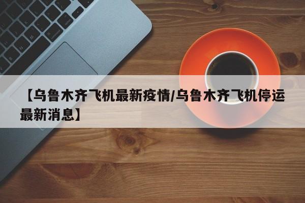 【乌鲁木齐飞机最新疫情/乌鲁木齐飞机停运最新消息】
