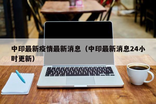 中印最新疫情最新消息（中印最新消息24小时更新）
