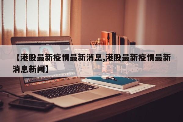 【港股最新疫情最新消息,港股最新疫情最新消息新闻】
