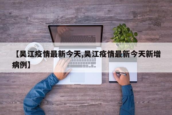 【吴江疫情最新今天,吴江疫情最新今天新增病例】