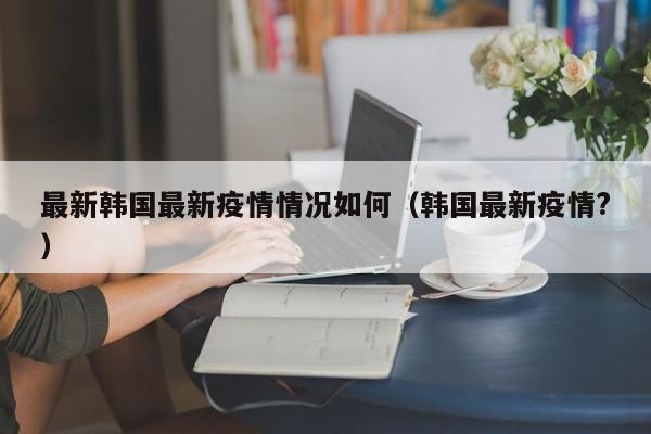 最新韩国最新疫情情况如何（韩国最新疫情?）