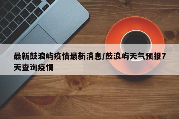 最新鼓浪屿疫情最新消息/鼓浪屿天气预报7天查询疫情