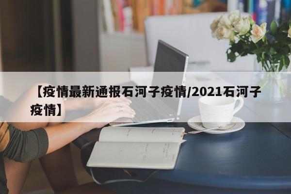 【疫情最新通报石河子疫情/2021石河子疫情】