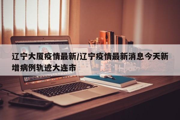 辽宁大厦疫情最新/辽宁疫情最新消息今天新增病例轨迹大连市