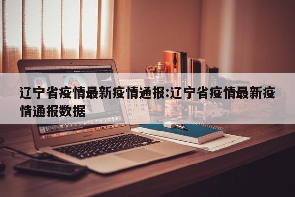 辽宁省疫情最新疫情通报:辽宁省疫情最新疫情通报数据