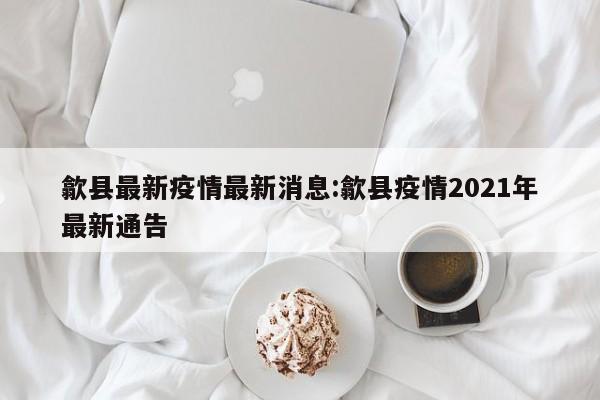 歙县最新疫情最新消息:歙县疫情2021年最新通告