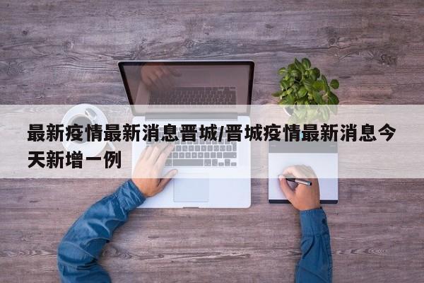 最新疫情最新消息晋城/晋城疫情最新消息今天新增一例