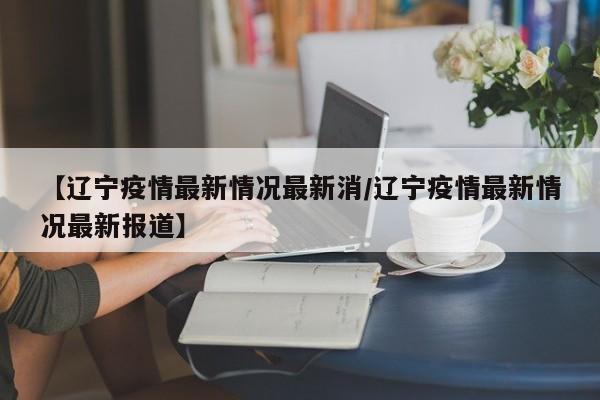 【辽宁疫情最新情况最新消/辽宁疫情最新情况最新报道】