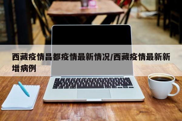 西藏疫情昌都疫情最新情况/西藏疫情最新新增病例