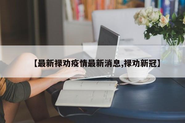 【最新禄劝疫情最新消息,禄劝新冠】