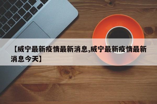 【威宁最新疫情最新消息,威宁最新疫情最新消息今天】